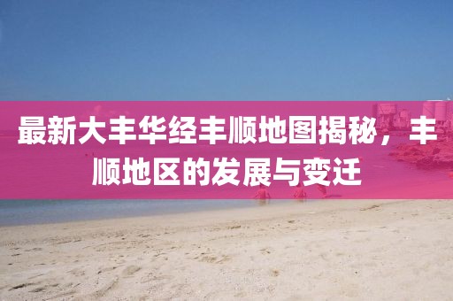 最新大丰华经丰顺地图揭秘，丰顺地区的发展与变迁