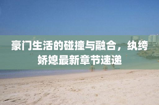 豪门生活的碰撞与融合，纨绔娇媳最新章节速递
