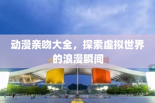 动漫亲吻大全，探索虚拟世界的浪漫瞬间