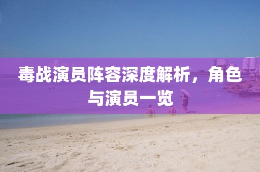 毒战演员阵容深度解析，角色与演员一览