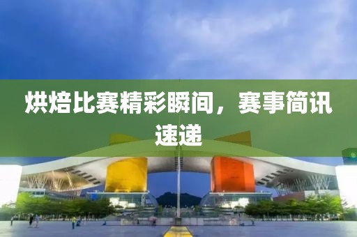 烘焙比赛精彩瞬间，赛事简讯速递