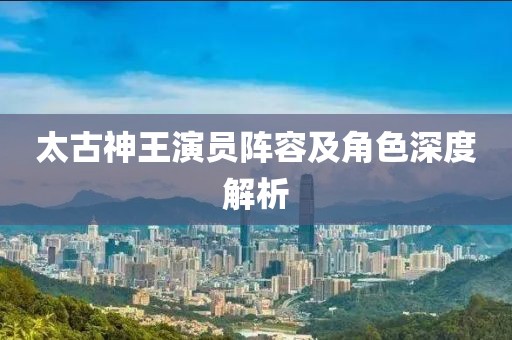 太古神王演员阵容及角色深度解析