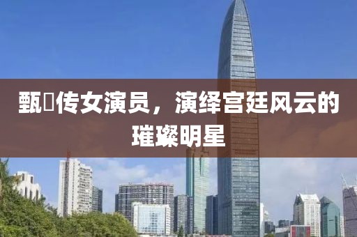 甄嬛传女演员，演绎宫廷风云的璀璨明星