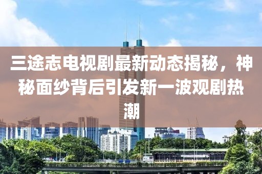 三途志电视剧最新动态揭秘，神秘面纱背后引发新一波观剧热潮