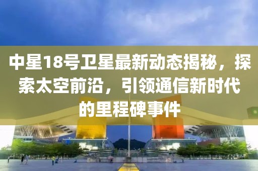 中星18号卫星最新动态揭秘，探索太空前沿，引领通信新时代的里程碑事件
