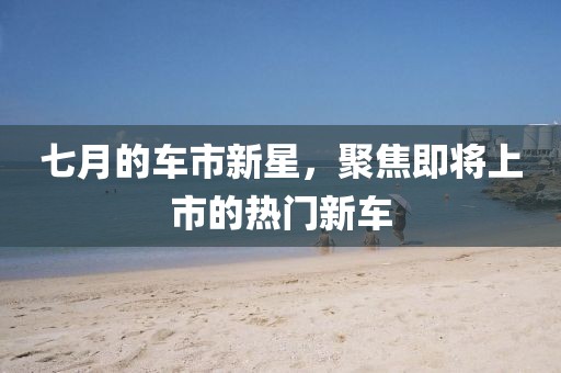 七月的车市新星，聚焦即将上市的热门新车