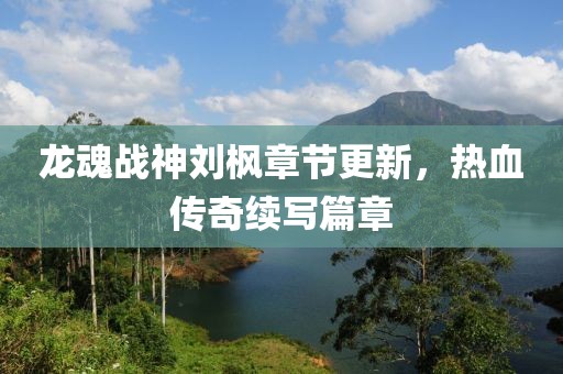 龙魂战神刘枫章节更新，热血传奇续写篇章