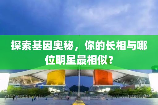 探索基因奥秘，你的长相与哪位明星最相似？