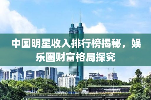 中国明星收入排行榜揭秘，娱乐圈财富格局探究
