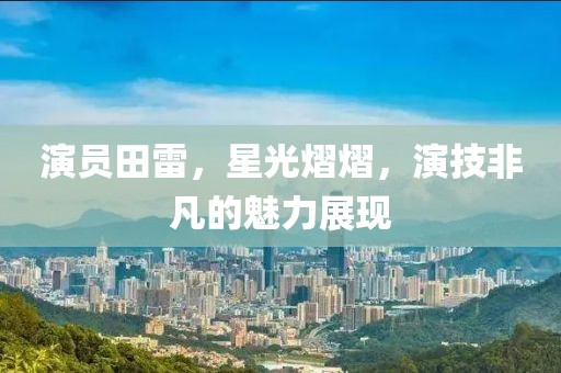 演员田雷，星光熠熠，演技非凡的魅力展现