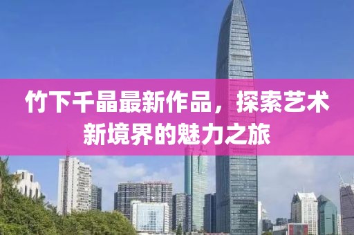 竹下千晶最新作品，探索艺术新境界的魅力之旅