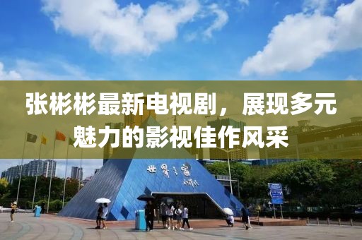 张彬彬最新电视剧，展现多元魅力的影视佳作风采