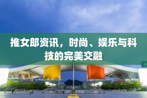 推女郎资讯，时尚、娱乐与科技的完美交融