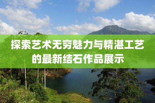 探索艺术无穷魅力与精湛工艺的最新结石作品展示