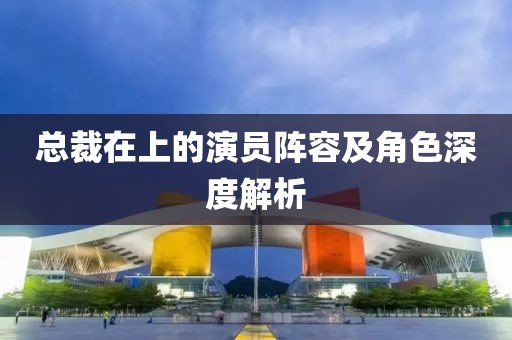 总裁在上的演员阵容及角色深度解析