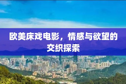 欧美床戏电影，情感与欲望的交织探索