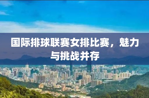 国际排球联赛女排比赛，魅力与挑战并存