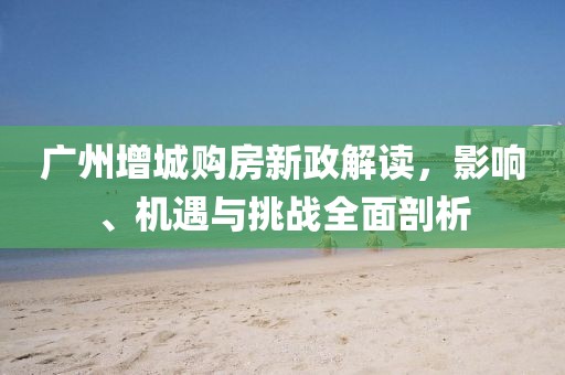 广州增城购房新政解读，影响、机遇与挑战全面剖析
