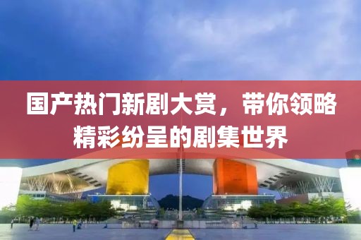 国产热门新剧大赏，带你领略精彩纷呈的剧集世界