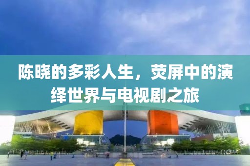 陈晓的多彩人生，荧屏中的演绎世界与电视剧之旅