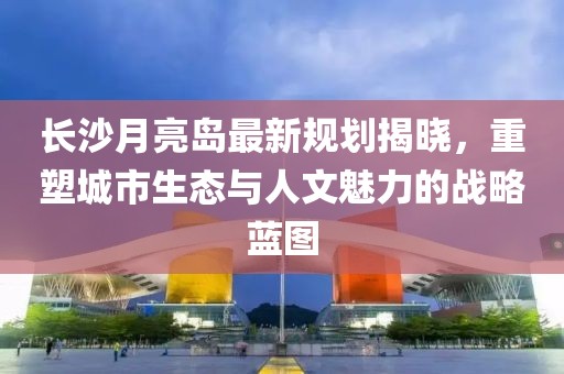长沙月亮岛最新规划揭晓，重塑城市生态与人文魅力的战略蓝图