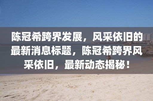 陈冠希跨界发展，风采依旧的最新消息标题，陈冠希跨界风采依旧，最新动态揭秘！