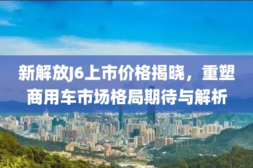 新解放J6上市价格揭晓，重塑商用车市场格局期待与解析