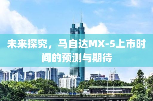 未来探究，马自达MX-5上市时间的预测与期待