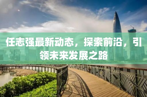 任志强最新动态，探索前沿，引领未来发展之路