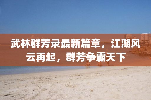 武林群芳录最新篇章，江湖风云再起，群芳争霸天下