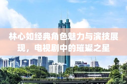 林心如经典角色魅力与演技展现，电视剧中的璀璨之星