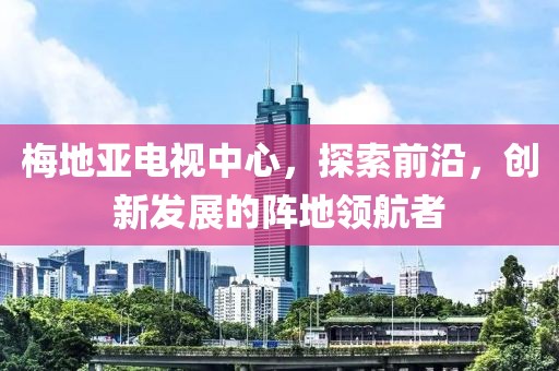 梅地亚电视中心，探索前沿，创新发展的阵地领航者
