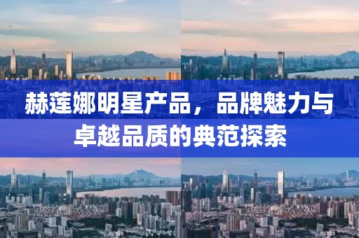 赫莲娜明星产品，品牌魅力与卓越品质的典范探索