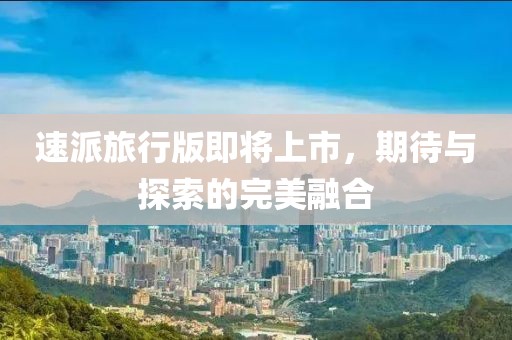 速派旅行版即将上市，期待与探索的完美融合