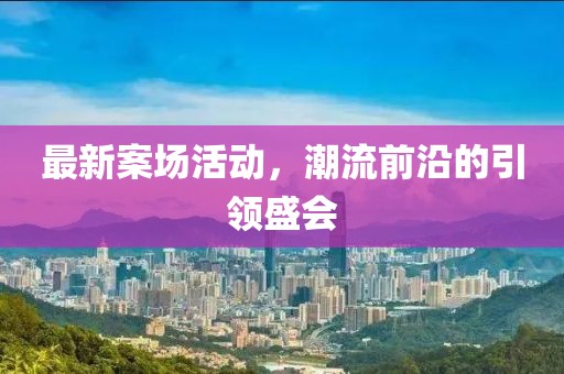 最新案场活动，潮流前沿的引领盛会