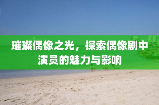 璀璨偶像之光，探索偶像剧中演员的魅力与影响