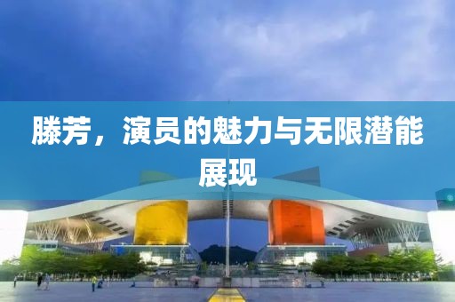 滕芳，演员的魅力与无限潜能展现