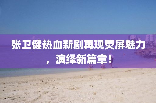 张卫健热血新剧再现荧屏魅力，演绎新篇章！