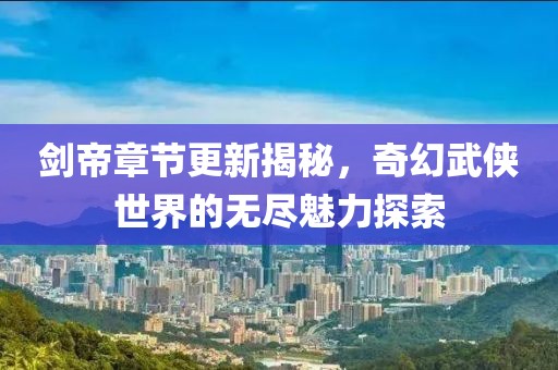 剑帝章节更新揭秘，奇幻武侠世界的无尽魅力探索