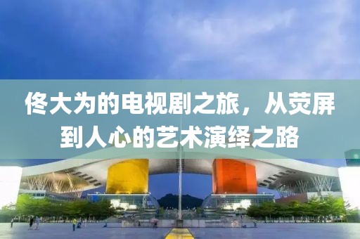 佟大为的电视剧之旅，从荧屏到人心的艺术演绎之路