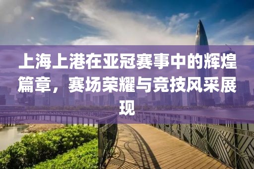上海上港在亚冠赛事中的辉煌篇章，赛场荣耀与竞技风采展现