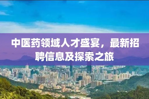 中医药领域人才盛宴，最新招聘信息及探索之旅
