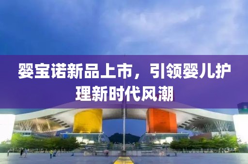 婴宝诺新品上市，引领婴儿护理新时代风潮