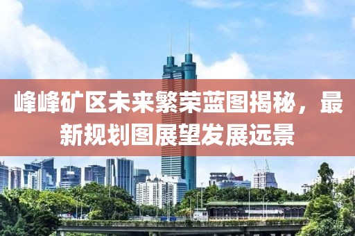 峰峰矿区未来繁荣蓝图揭秘，最新规划图展望发展远景