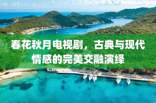 春花秋月电视剧，古典与现代情感的完美交融演绎