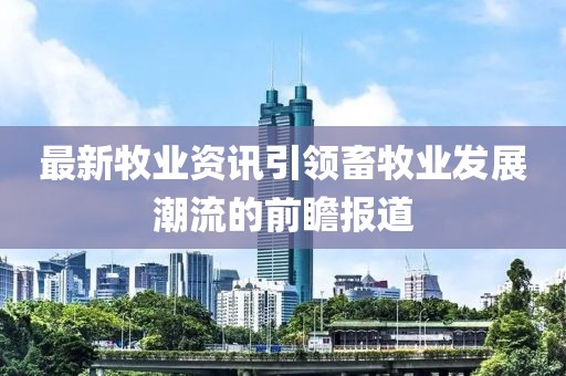 最新牧业资讯引领畜牧业发展潮流的前瞻报道