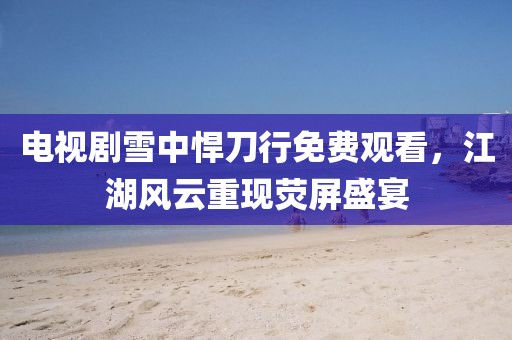 电视剧雪中悍刀行免费观看，江湖风云重现荧屏盛宴