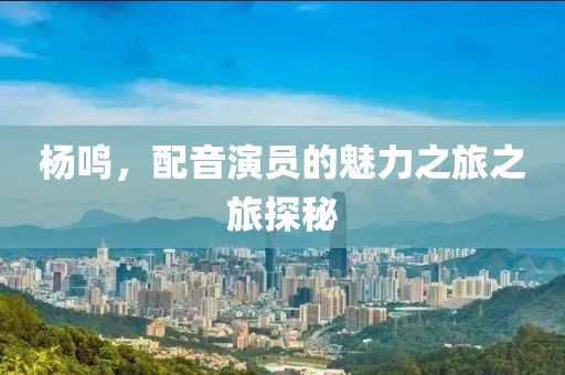 杨鸣，配音演员的魅力之旅之旅探秘