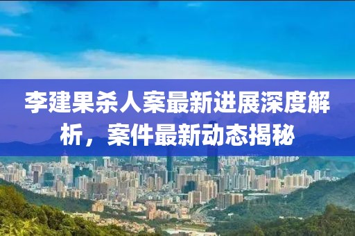 李建果杀人案最新进展深度解析，案件最新动态揭秘