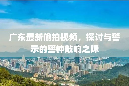 广东最新偷拍视频，探讨与警示的警钟敲响之际